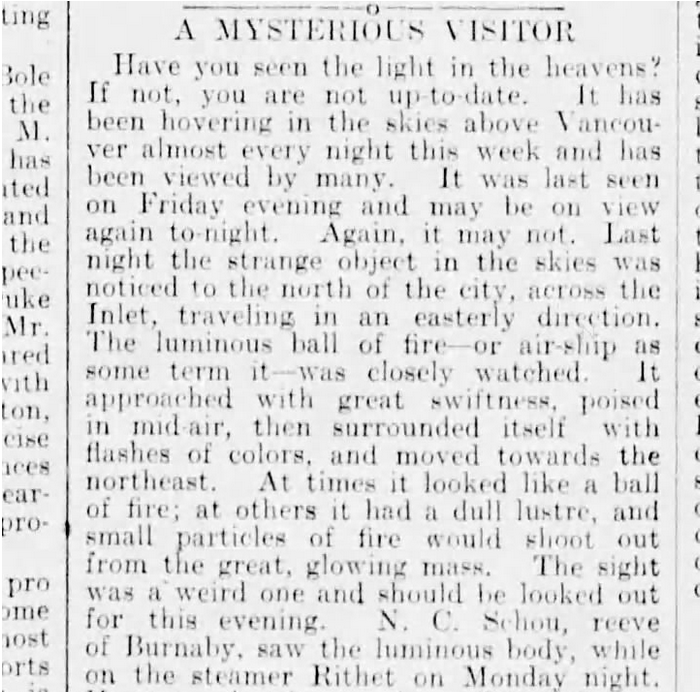 Newspaper clipping. "A Mysterious Visitor. Have you seen the light in the heavens? If not, you are not up to date. It has been hovering in the skies above Vancouver almost every night this week and has been viewed by many. It was last seen on Friday evening and may be on view again to-night. Again, it may not. Last night the strange object in the skies was noticed to the north of the city, across the Inlet, travleling in an easterly direction. The luminous ball of fire - or air ship as some term it - was closely watched. It approached with great swiftness, poised in mid-air, then surrounded itself with flashed of colors, and moved toward the northeast. At times it looked like a ball of fire; at others it had a dull lustre, and small particles of fire would shoot out from the great glowing mass. The sight was a weird one and should be looked our for this evening. NC Schou, reeve of Burnaby, saw the luminous body while on the steamer Rithet on Monday night."