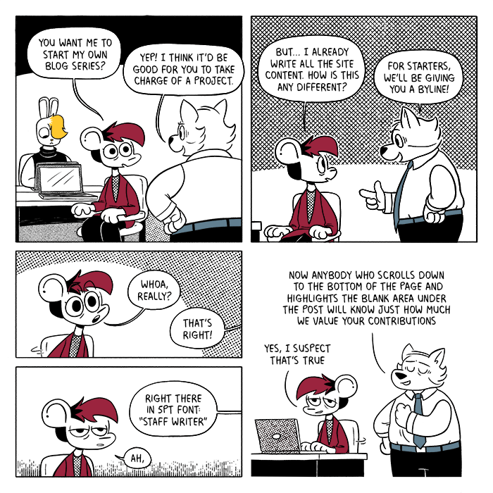 p1: Autumn is sitting at her desk talking to Harvey, while Vee works on their laptop in the background. Autumn: You want me to start my own blog series? Harvey: Yep! I think it’d be good for you to take charge of a project. p2: A: But… I already write all the site content. How is this any different? H: For starters, we’ll be giving you a byline! p3: Autumn leans forward, astonished. A: Whoa, really? H: That’s right! p4: Autumn deflates. H: Right there in 5pt font: “Staff writer” A: Ah, p5: Harvey happily crows over his decision while Autumn turns back around, looking worn out but amused. H: Now anybody who scrolls down to the bottom of the page and highlights the blank area under the post will know just how much we value your contributions. A: Yes, I suspect that’s true