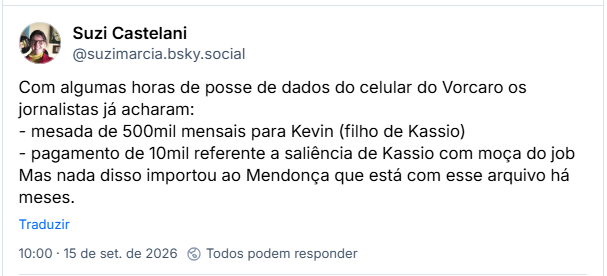 Post de Suzi Castelani (@suzimarcia.bsky.social): Com algumas horas de posse de dados do celular do Vorcaro os jornalistas já acharam:
- mesada de 500mil mensais para Kevin (filho de Kassio)
- pagamento de 10mil referente a saliência de Kassio com moça do job
Mas nada disso importou ao Mendonça que está com esse arquivo há meses.