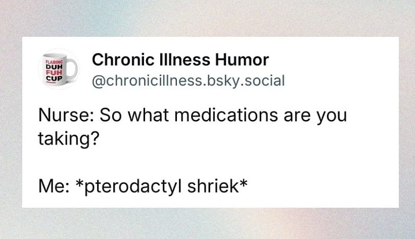 Bluesky screenshot from @chronicillness.bsky.social. Nurse: So what medications are you taking? Me: *pterodactyl shriek*