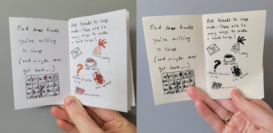 There are two columns to this image: on the left is a color version of the image on the right, which depicts two pages within a mini-zine. The page on the left says: "Find some books you're willing to swap (and maybe never get back...)" and there is an image of someone reaching up to find a book on a bookshelf. The page on the right says: "Ask friends to swap reads. There are so many ways to make a book swap!" and below are tiny images with captions: envelope representing mail swaps, party hat representing throwing a party, coffee cup representing over coffee, question mark representing mystery/surprise swap, wrapped present representing gift exchange, checker blanket representing picnic swap.
