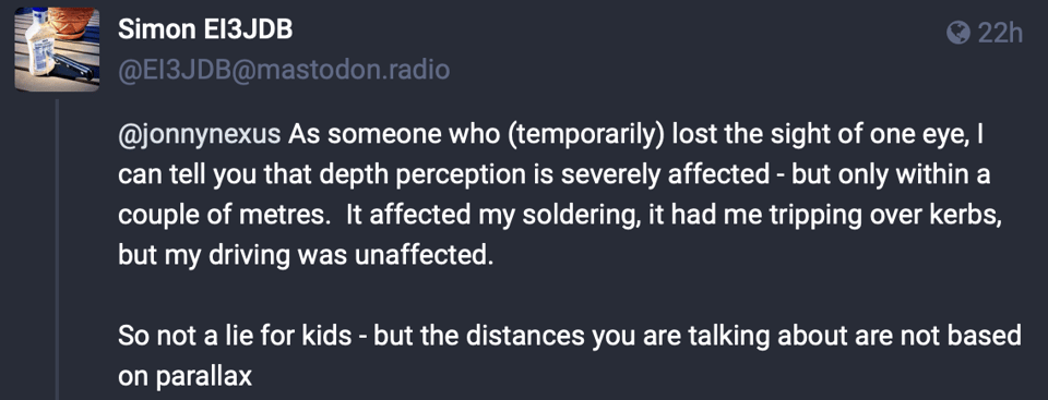 Screenshot of a social media post. From Simon E13JDB. Text reads: @jonnynexus As someone who (temporarily) lost the sight of one eye, I can tell you that depth perception is severely affected - but only within a couple of metres. It affected my soldering, it had me tripping over kerbs, but my driving was unaffected. So not a lie for kids - but the distances you are talking about are not based on parallax