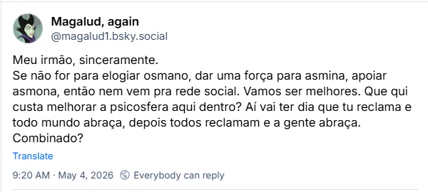 Post de Magalud, again (‪@magalud1.bsky.social‬): Meu irmão, sinceramente. Se não for para elogiar osmano, dar uma força para asmina, apoiar asmona, então nem vem pra rede social. Vamos ser melhores. Que qui custa melhorar a psicosfera aqui dentro? Aí vai ter dia que tu reclama e todo mundo abraça, depois todos reclamam e a gente abraça. Combinado?