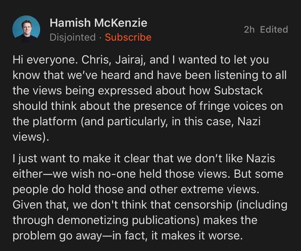 Statement from Hamish McKenzie on behalf of Substack: "Hi everyone. Chris, Jairaj, and I wanted to let you know that we’ve heard and have been listening to all the views being expressed about how Substack should think about the presence of fringe voices on the platform (and particularly, in this case, Nazi views). I just want to make it clear that we don’t like Nazis either—we wish no-one held those views. But some people do hold those and other extreme views. Given that, we don't think that censorship (including through demonetizing publications) makes the problem go away—in fact, it makes it worse."