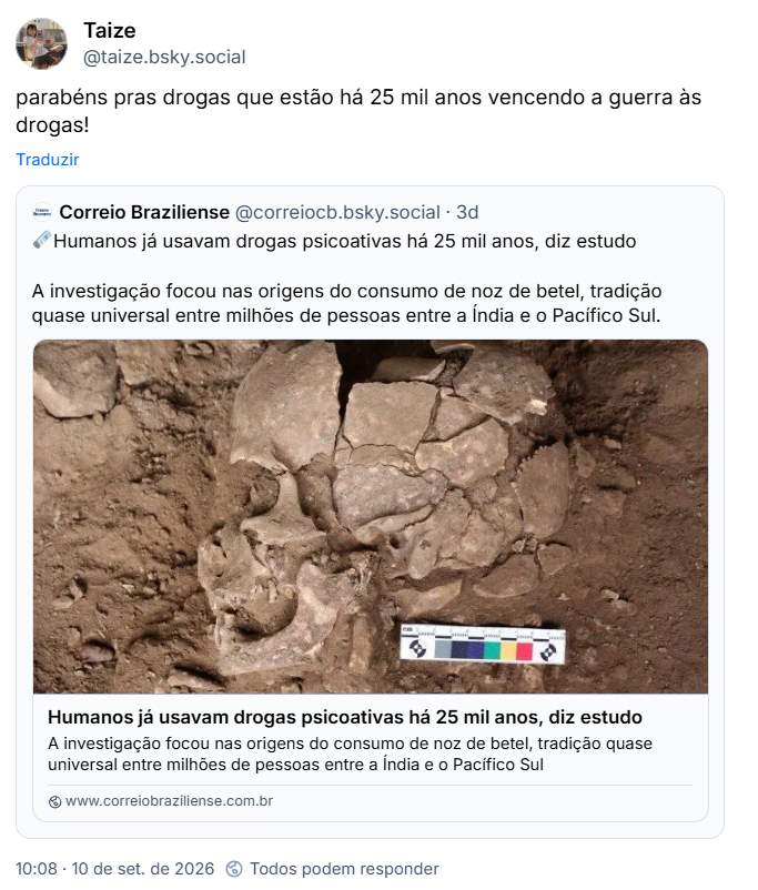 Post de Taize (@taize.bsky.social): parabéns pras drogas que estão há 25 mil anos vencendo a guerra às drogas!
Citação ao post do Correio Braziliense (@correiocb.bsky.social): 🗞️Humanos já usavam drogas psicoativas há 25 mil anos, diz estudo
A investigação focou nas origens do consumo de noz de betel, tradição quase universal entre milhões de pessoas entre a Índia e o Pacífico Sul. (link para a notícia)