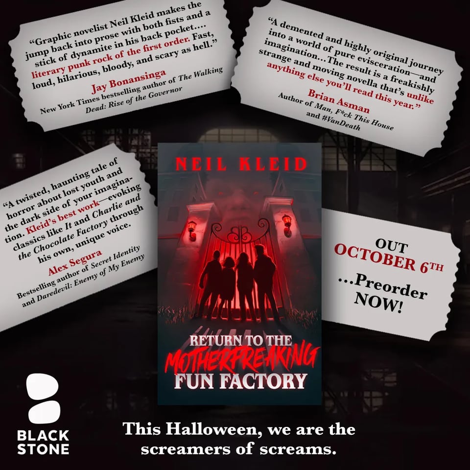 A promo for Neil Kleid’s horror novella, Return to the Motherfreaking Fun Factory

The book cover, featuring the silhouettes of four kids starting through the gates to a creepy factory with a sinister person looking down from above, set against the dark, shadowy background of a factory. The author’s name is in red at the top of the cover, and the book title is in grey and red at the bottom

Surrounding the book are four silver ticket-shaped containers, three of which have blurbs in black and red, the fourth of which says “Out October 6th…Preorder NOW!”

The blurbs are, in order:

1. “Graphic novelist Neil Kleid makes the jump back into prose with both fists and a stick of dynamite in his back pocket…literary punk rock of the first order. Fast, loud, hilarious, bloody, and scary as hell.”
JAY BONANSINGA, NEW YORK TIMES BESTSELLING AUTHOR OF THE WALKING DEAD: RISE OF THE GOVERNOR

2. “A demented and highly original journey into a world of pure evisceration—and imagination… The result is a freakishly strange and moving novella that’s unlike anything else you’ll read this year.”
BRIAN ASMAN, AUTHOR OF MAN, F*CK THIS HOUSE AND #VANDEATH

3. “A twisted, haunting tale of horror about lost youth and the dark side of your imagination. Kleid’s best work—evoking classics like It and Charlie and the Chocolate Factory through his own, unique voice.”
ALEX SEGURA, BESTSELLING AUTHOR OF SECRET IDENTITY AND DAREDEVIL: ENEMY OF MY ENEMY

At the bottom on the left is a white Blackstone Publishing logo. Centered under the book cover is white text that reads “This Halloween, we are the screamers of screams."