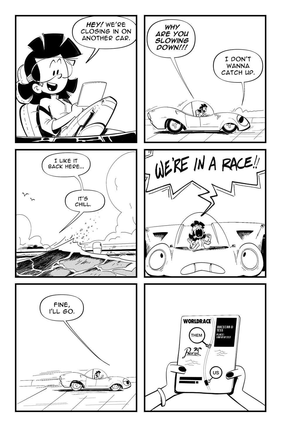 World Racers pg 2 Panel 1 Tess leans back in chair, reading a tablet, “Hey! WE’re closing in on another car.” Panel 2 Racecar slows down, Tess, “Why are you slowing down!!!” Racecar “I don’t wanna catch up.” Panel 3 Long shot, waves in the foreground silhouette of the car. “I like it back here… It’s chill.” Panel 4 Tess yells, “WE’RE IN A RACE!!” Panel 5 “Fine I’ll go.” Race car speeds up. Panel 6 Close up Tess’s hands holding the tablet, that shows the map of the track in the Pacific. Labels of two cars, “Them” and “Us”