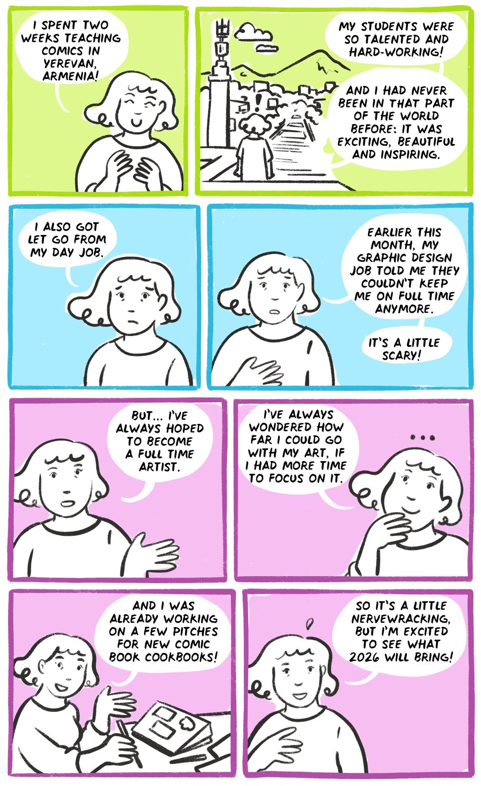 i spent two weeks teaching comics in yerevan, armenia! my students were so talented and hard-working! and i had never been in THAT part of the world before: it was exciting, beautiful and inspiring. i also got let go from my day job. earlier this month, my graphic design job told me they couldn’t keep me on full time anymore. it's a little scary. but... i’ve always hoped to become a full time artist. i’ve always wondered how far i could go with my art, if i had more time to focus on it. and i was already working on a few pitches for new comic book cookbooks! so it’s a little nervewracking, but i’m excited to see what 2026 will bring!