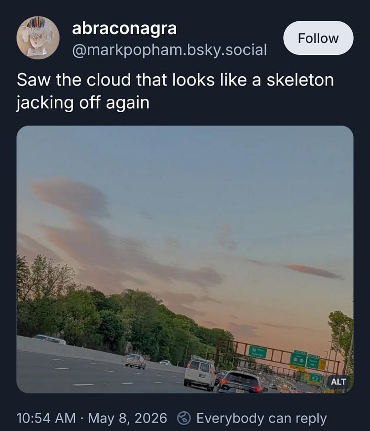 Bluesky skeet. @markpopham.bsky.social:

"Saw the cloud that looks like a skeleton jacking off again"

Below is a photo of a highway, with trees in the background, and above them is a cloud formation that really looks like a skeleton jacking off.