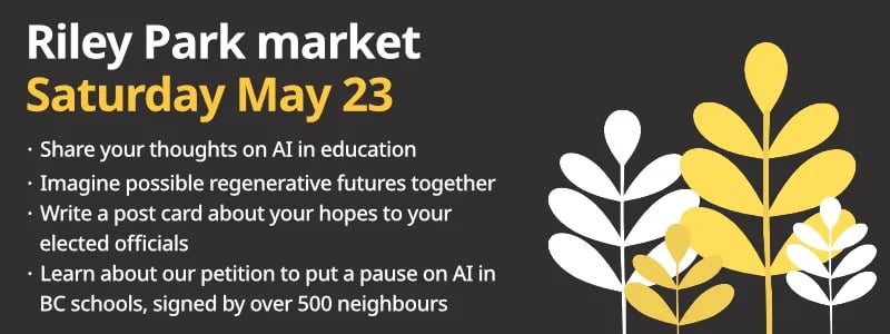 Riley Park market
Saturday May 23
- Share your thoughts on AI in education
- Imagine possible regenerative futures together
- Write a post card about your hopes to your elected officials
- Learn about our petition to put a pause on AI in BC schools, signed by over 500 neighbours
