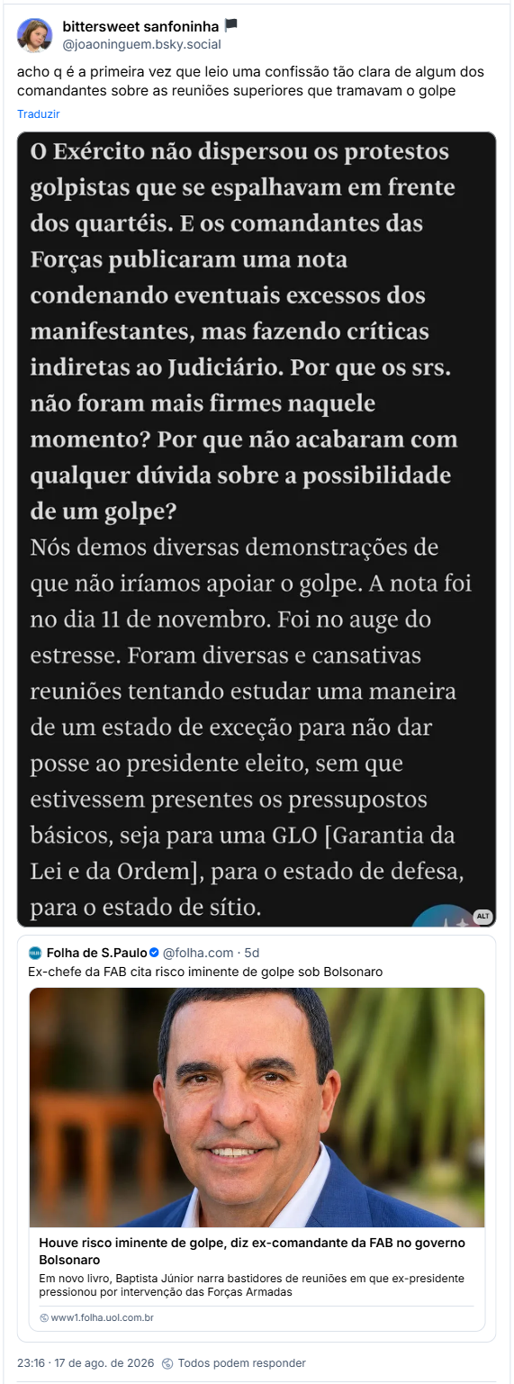 Post de bittersweet sanfoninha 🏴(@joaoninguem.bsky.social): acho q é a primeira vez que leio uma confissão tão clara de algum dos comandantes sobre as reuniões superiores que tramavam o golpe

Post contém imagem com a seguinte descrição: “Trecho de entrevista do Brigadeiro Baptista Junior:

O Exército não dispersou os protestos golpistas que se espalhavam em frente dos quartéis. E os comandantes das Forças publicaram uma nota condenando eventuais excessos dos manifestantes, mas fazendo críticas indiretas ao Judiciário. Por que os srs. não foram mais firmes naquele momento? Por que não acabaram com qualquer dúvida sobre a possibilidade de um golpe?

"Nós demos diversas demonstrações de que não iríamos apoiar o golpe. A nota foi no dia 11 de novembro. Foi no auge do estresse. Foram diversas e cansativas reuniões tentando estudar uma maneira de um estado de exceção para não dar posse ao presidente eleito, sem que estivessem presentes os pressupostos básicos, seja para uma GLO [Garantia da Lei e da Ordem], para o estado de defesa, para o estado de sítio."”

Post está citando postage da Folha de S.Paulo (@folha.com): Ex-chefe da FAB cita risco iminente de golpe sob Bolsonaro

Post traz link com manchete: Houve risco iminente de golpe, diz ex-comandante da FAB no governo Bolsonaro
Em novo livro, Baptista Júnior narra bastidores de reuniões em que ex-presidente pressionou por intervenção das Forças Armadas