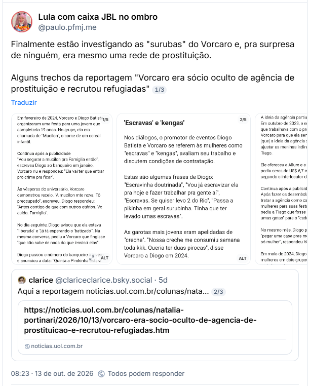 Post de Lula com caixa JBL no ombro (@paulo.pfmj.me): Finalmente estão investigando as "surubas" do Vorcaro e, pra surpresa de ninguém, era mesmo uma rede de prostituição.

Alguns trechos da reportagem "Vorcaro era sócio oculto de agência de prostituição e recrutou refugiadas"

Post contém imagens com capturas de tela de texto. Imagem 1: O "debute"

Em fevereiro de 2024, Vorcaro e Diogo Batista organizaram uma festa para uma jovem que completaria 19 anos. No grupo, ela era chamada de "Mucilon", o nome de um cereal infantil.
Continua após a publicidade

"Vou segurar a mucilon pra Famiglia então", escreveu Diogo ao banqueiro em janeiro. Vorcaro riu e respondeu: "Ela vai ter que entrar pro crime pra ficar".

Às vésperas do aniversário, Vorcaro demonstrou receio. "A mucilon mto nova. Tô preocupado", escreveu. Diogo respondeu: "Antes contigo do que com outros otários. Vc cuida. Famiglia".

No dia seguinte, Diogo avisou que ela estava "liberada" e "já tá esperando o 'batizado'". Na mesma conversa, pediu a Vorcaro que fingisse "que não sabe de nada do que 'ensino' elas".

Diogo passou o número do banqueiro à jovem e anunciou a data: "Quinta a Pirokinha estará debutando a Mucilon! Kkkkkk". "Pirokinha" era o apelido que ele dava a Vorcaro.

Imagem 2: 'Escravas' e 'kengas'

Nos diálogos, o promotor de eventos Diogo Batista e Vorcaro se referem às mulheres como "escravas" e "kengas", avaliam seu trabalho e discutem condições de contratação.

Estas são algumas frases de Diogo: "Escravinha doutrinada", "Vou já escravizar ela pra hoje e fazer trabalhar pra gente aí", "Escravas. Se quiser levo 2 do Rio", "Passa a pikinha em geral surubinha. Tinha que ter levado umas escravas".

As garotas mais jovens eram apelidadas de "creche". "Nossa creche me consumiu semana toda kkk. Queria ter duas pirocas", disse Vorcaro a Diogo em 2024.

Imagem 3: "Ajustar as meninas"

A ideia da agência partiu do grupo de Diogo. Em outubro de 2023, o empresário Tiago Polo, que trabalhava com o promoter, explicou a Vorcaro para que ela serviria. "O Diogo disse [que] a ideia da agência seria uma forma de ajustar as meninas indiretamente", escreveu Tiago.

Ele ofereceu a Allure e a Ford Models, que pediu cerca de US$ 6,7 milhões pelo negócio, segundo o interlocutor de Vorcaro.

Após fazer os desembolsos, Vorcaro passou a tratar a agência como canal para recrutar mulheres para suas festas. Em janeiro de 2024, pediu a Tiago que fosse ao Sul do país "buscar umas gatas" para o "cadastramento Allure".

No mesmo mês, Diogo pediu R$ 500 mil para "pegar uma casa pras modelos". "E funcionário só mulher", respondeu Vorcaro.

Em maio de 2024, Diogo propôs dividir as mulheres em dois grupos. O "Time Famiglia A" seria "pra estar sempre contigo (confiança e surubinha)". O "B", "pra eventos de volume".

Imagem 4: Quem pagava

A SL Consulting cobrava as despesas por meio de faturas. O UOL localizou 21 delas, de abril de 2024 a março de 2025, que somam cerca de US$ 70 milhões.

As faturas eram emitidas para a Moriah Asset, gestora de Belo Horizonte, como "orçamento antecipado" para "eventos, hospitalidade, hospedagem e fretamentos". Vorcaro as repassava ao financeiro do Master.

Já as despesas com as mulheres no Brasil iam para outra empresa, a Prime You. "As passagens aéreas e hotel de todas essas meninas [...] vou faturar pra Prime", escreveu Leo em novembro de 2023.
Continua após a publicidade

Diogo também cobrava por meio de Leo, além de receber Pix em sua própria conta. Em setembro e outubro de 2024, Leo pediu autorização para pagar faturas da "turma do Diogo" de R$ 350 mil e R$ 260 mil.

Imagem 5: Paris, Londres, Roma e Dubai

Em viagens, a logística ficava com Leo Serrano, dono da SL Consulting, empresa com sede na Flórida. Leo encomendava as "flores" (como ele se referia às garotas) a promoters de cada cidade, reservava voos e hotéis e liberava dinheiro para as mulheres.

Na festa de Halloween de 2023 na boate Madame Satã, em São Paulo, Leo contou 74 "flores". Diogo trouxe outras 40, hospedadas em 21 quartos do hotel Rosewood.

"O cara tá cheio de brasileira lá às minhas custas", reclamou Vorcaro. Leo depois informou que eram "mais de 120 meninas" de Diogo.

Em junho de 2024, Leo propôs liberar 3 mil euros para compras a cada uma das oito mulheres de uma festa na França. "Pode ser 4", respondeu Vorcaro. "Essas meninas escravas são demais."

Citando post de clarice (@clariceclarice.bsky.social): Aqui a reportagem

Post contém link pra matéria