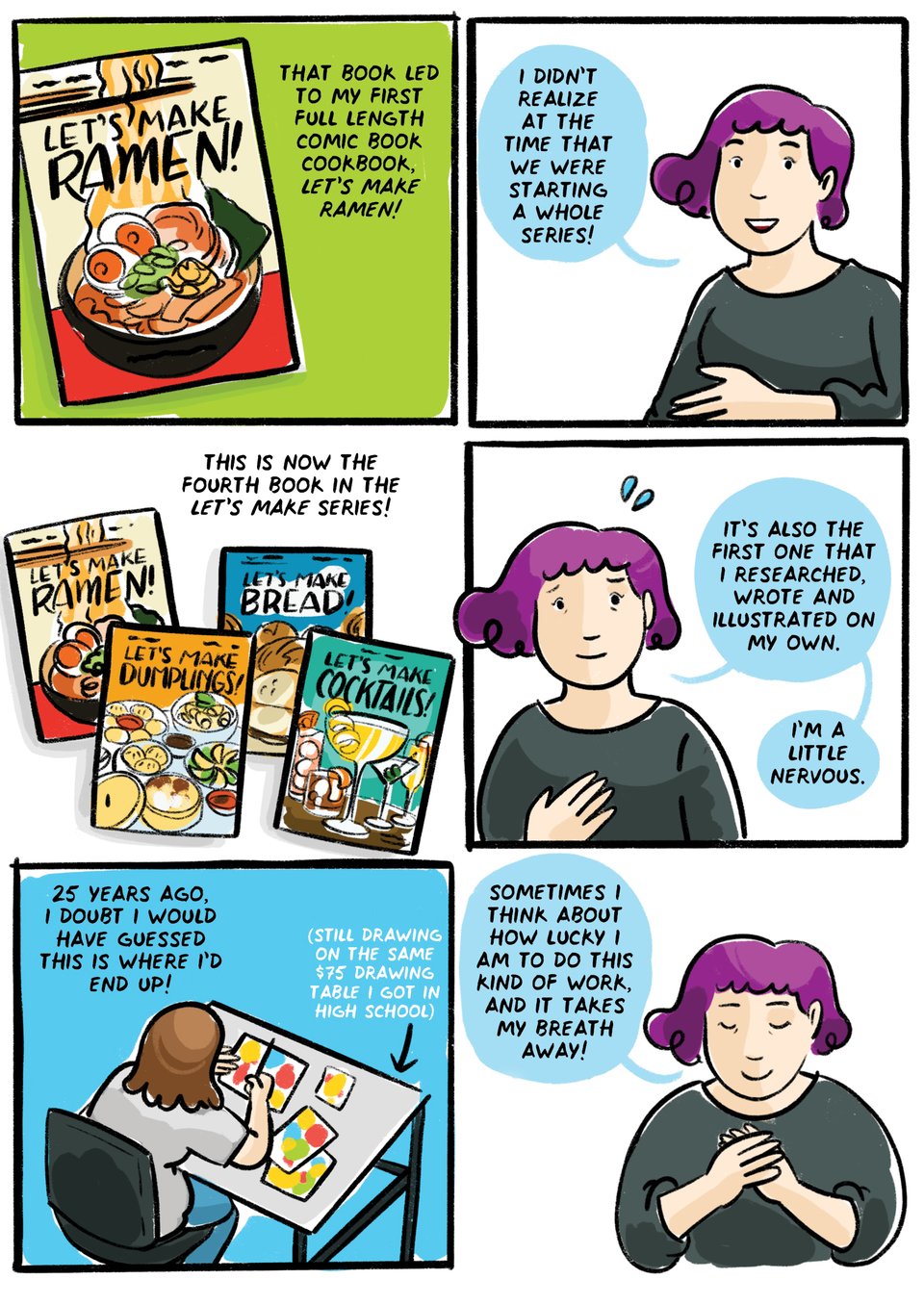 That book led to my first full length comic book cookbook, let's make ramen.
I didn't realize at the time that we were starting a whole series!
This is now the fourth book in the Let's Make series,
And the first one that I researched, wrote and illustrated entirely on my own.
25 years ago, I don't know that I would have guessed this is where I'd end up! Sometimes I think about how lucky I am to do this kind of work, and it takes my breath away!