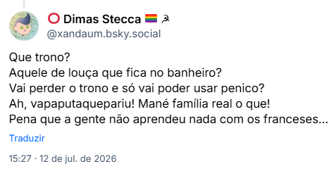 Post de ⭕️ Dimas Stecca 🏳️‍🌈 ☭ (@xandaum.bsky.social): Que trono?
Aquele de louça que fica no banheiro?
Vai perder o trono e só vai poder usar penico?
Ah, vapaputaquepariu! Mané família real o que!
Pena que a gente não aprendeu nada com os franceses...