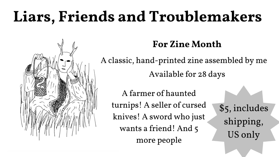 Liars, Friends and Troublemakers For Zine Month A classic, hand-printed zine assembled by me Available for 28 days A farmer of haunted turnips! A seller of cursed knives! A sword who just wants a friend! And 5 more people $5 including shipping, US only A drawing of a person with a deer mask and a basket with a snake in it, sitting in the grass