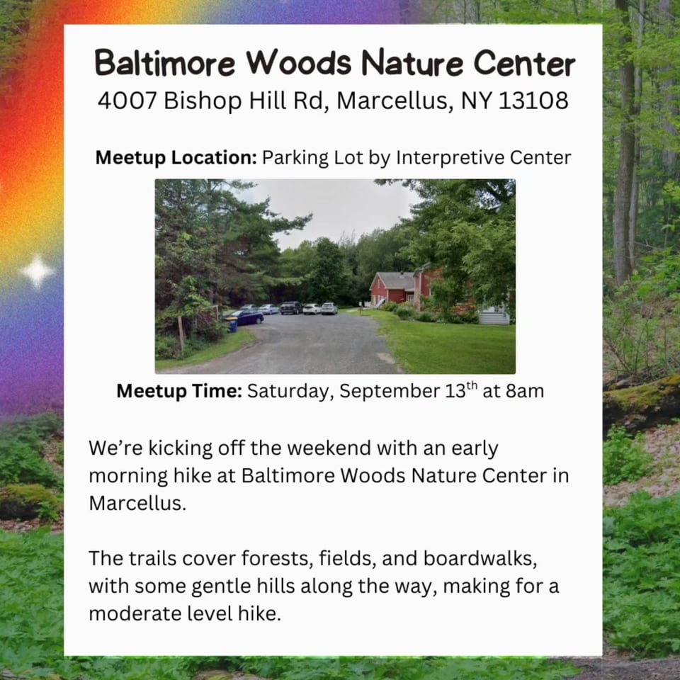 Baltimore Woods Nature Center 4007 Bishop Hill Rd, Marcellus, NY 13108 Meetup Location: Parking Lot by Interpretive Center Meetup Time: Saturday, September 13th at 8am We're kicking off the weekend with an early morning hike at Baltimore Woods Nature Center in Marcellus. The trails cover forests, fields, and boardwalks, with some gentle hills along the way, making for a moderate level hike.