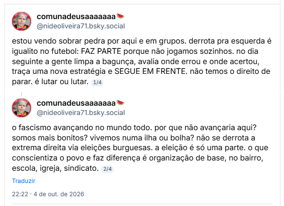 Post de comunadeusaaaaaaa🍉(@nideoliveira71.bsky.social)
estou vendo sobrar pedra por aqui e em grupos. derrota pra esquerda é igualito no futebol: FAZ PARTE porque não jogamos sozinhos. no dia seguinte a gente limpa a bagunça, avalia onde errou e onde acertou, traça uma nova estratégia e SEGUE EM FRENTE. não temos o direito de parar. é lutar ou lutar.
1/4
o fascismo avançando no mundo todo. por que não avançaria aqui? somos mais bonitos? vivemos numa ilha ou bolha? não se derrota a extrema direita via eleições burguesas. a eleição é só uma parte. o que conscientiza o povo e faz diferença é organização de base, no bairro, escola, igreja, sindicato.
2/4