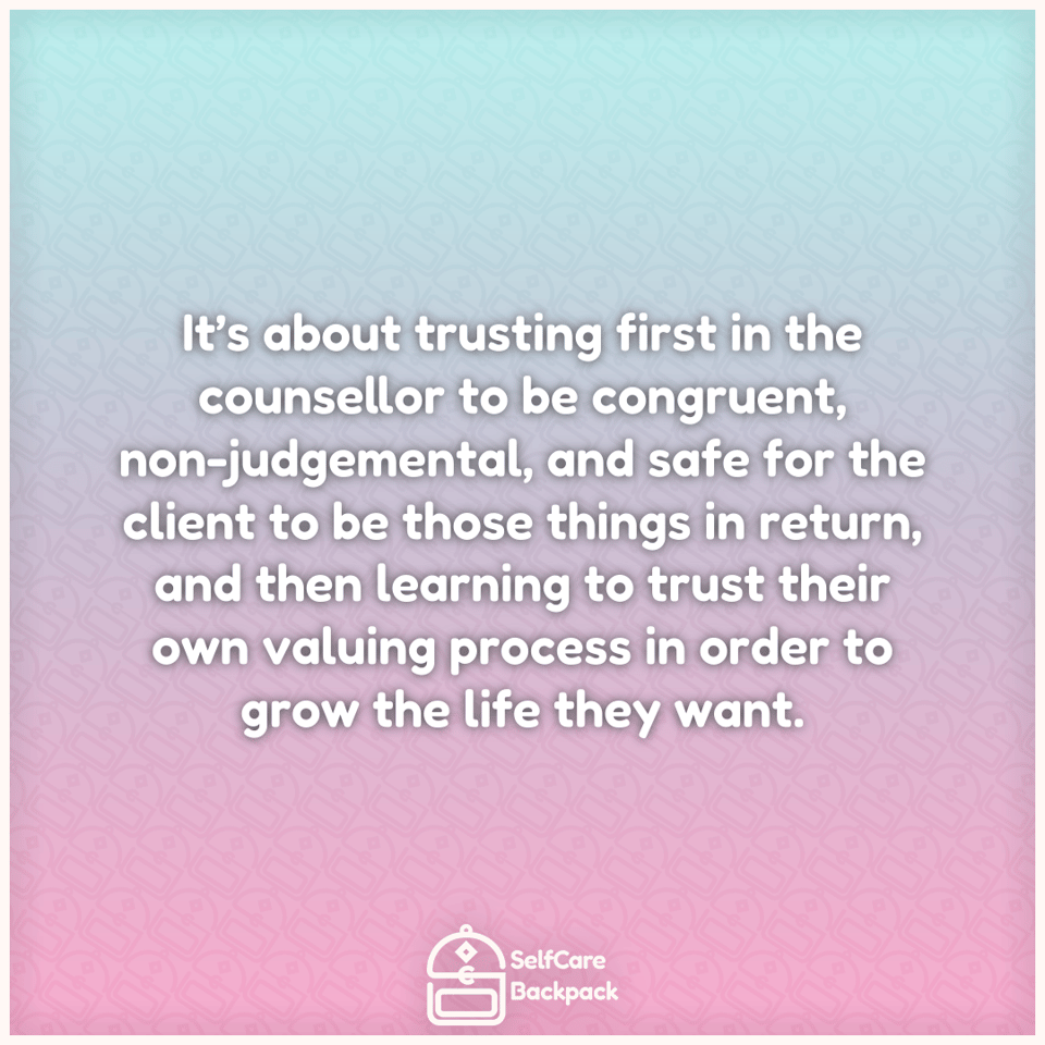It’s about trusting first in the counsellor to be congruent, non-judgemental, and safe for the client to be those things in return, and then learning to trust their own valuing process in order to grow the life they want.