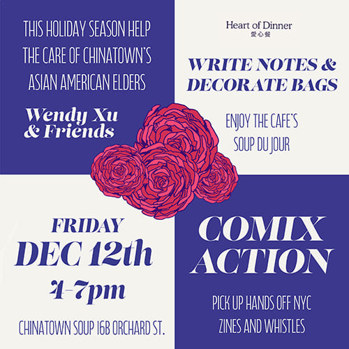 This holiday season help the care of Chinatown's Asian American elders Wendy Xu & Friends Heart of Dinner Write notes & decorate bags Enjoy the cafe's soup du jour Friday Dec 12th 4-7 pm Chinatown Soup 16B Orchard St Comix Action Pick up Hands Off NYC zines and whistles