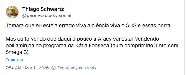 Post de Thiago Schwartz (‪@perereco.bsky.social‬): Tomara que eu esteja errado viva a ciência viva o SUS e essas porra
Mas eu tô vendo que daqui a pouco a Aracy vai estar vendendo polilaminina no programa da Kátia Fonseca (num comprimido junto com ômega 3)