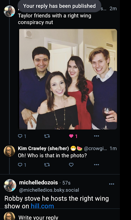 Taylor friends with a right wing conspiracy nut ... s... 2m Q1 1 Kim Crawley (she/her) @crowgi... 1m Oh! Who is that in the photo? Q1 ... ... michelledozois. 57s @michelledios.bsky.social Robby stove he hosts the right wing show on hill.com