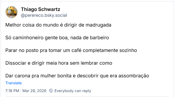 Post de Thiago Schwartz (‪@perereco.bsky.social‬):

Melhor coisa do mundo é dirigir de madrugada

Só caminhoneiro gente boa, nada de barbeiro

Parar no posto pra tomar um café completamente sozinho

Dissociar e dirigir meia hora sem lembrar como

Dar carona pra mulher bonita e descobrir que era assombração