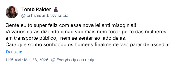 Post de Tomb Raider 🥷🏼 (‪@lcrftraider.bsky.social‬): Gente eu to super feliz com essa nova lei anti misoginia!! Vi vários caras dizendo q nao vao mais nem focar perto das mulheres em transporte público,  nem se sentar ao lado delas. Cara que sonho sonhoooo os homens finalmente vao parar de assediar