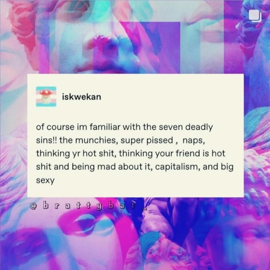 iskwekan: of course im familiar with the seven deadly sins!! the munchies, super pissed , naps, thinking yr hot shit, thinking your friend is hot shit and being mad about it, capitalism, and big sexy