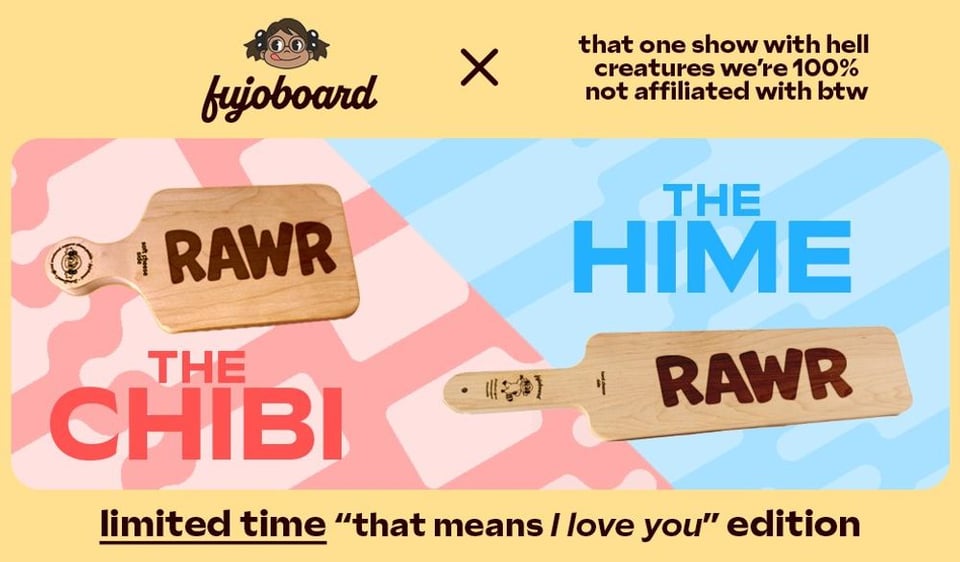  A FujoBoard advertisement showcasing the smaller Chibi board and larger Hime board. Both of the boards pictured are inscribed with the word RAWR in all caps. The ad says “limited time ‘that means I love you’ edition” in reference to the classic meme “Rawr means I love you in dinosaur.” The header on the ad indicates that this product is the result of a crossover with, quote, “that one show with hell creatures we’re 100% not affiliated with btw.”<br/>
