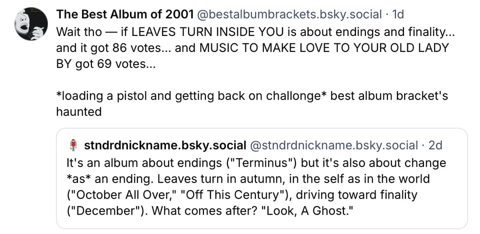 First bluesky post from stndrdnickname.bsky.social: It's an album about endings ("Terminus") but it's also about change *as* an ending. Leaves turn in autumn, in the self as in the world ("October All Over," "Off This Century"), driving toward finality ("December"). What comes after? "Look, A Ghost.”

Second bluesky post from me: Wait tho - if LEAVES TURN INSIDE YOU is about endings and finality... and it got 86 votes... and MUSIC TO MAKE LOVE TO YOUR OLD LADY BY got 69 votes...

*loading a pistol and getting back on challonge* best album bracket's haunted