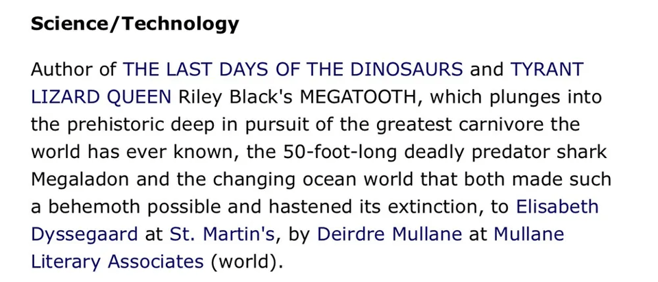 Science/Technology

Author of the THE LAST DAYS OF THE DINOSAURS and TYRANT LIZARD QUEEN Riley Black's MEGATOOTH, which plunges into the prehistoric deep in pursuit of the greatest carnivore the world has ever known, the 50-foot-long deadly predator shark Megaladon [sic] and the changing ocean world that both made such a behemoth possible and hastened its extinction, to Elisabeth Dyssegaard at St. Martin's, by Deirdre Mullane at Mullane Literary Associates (world).