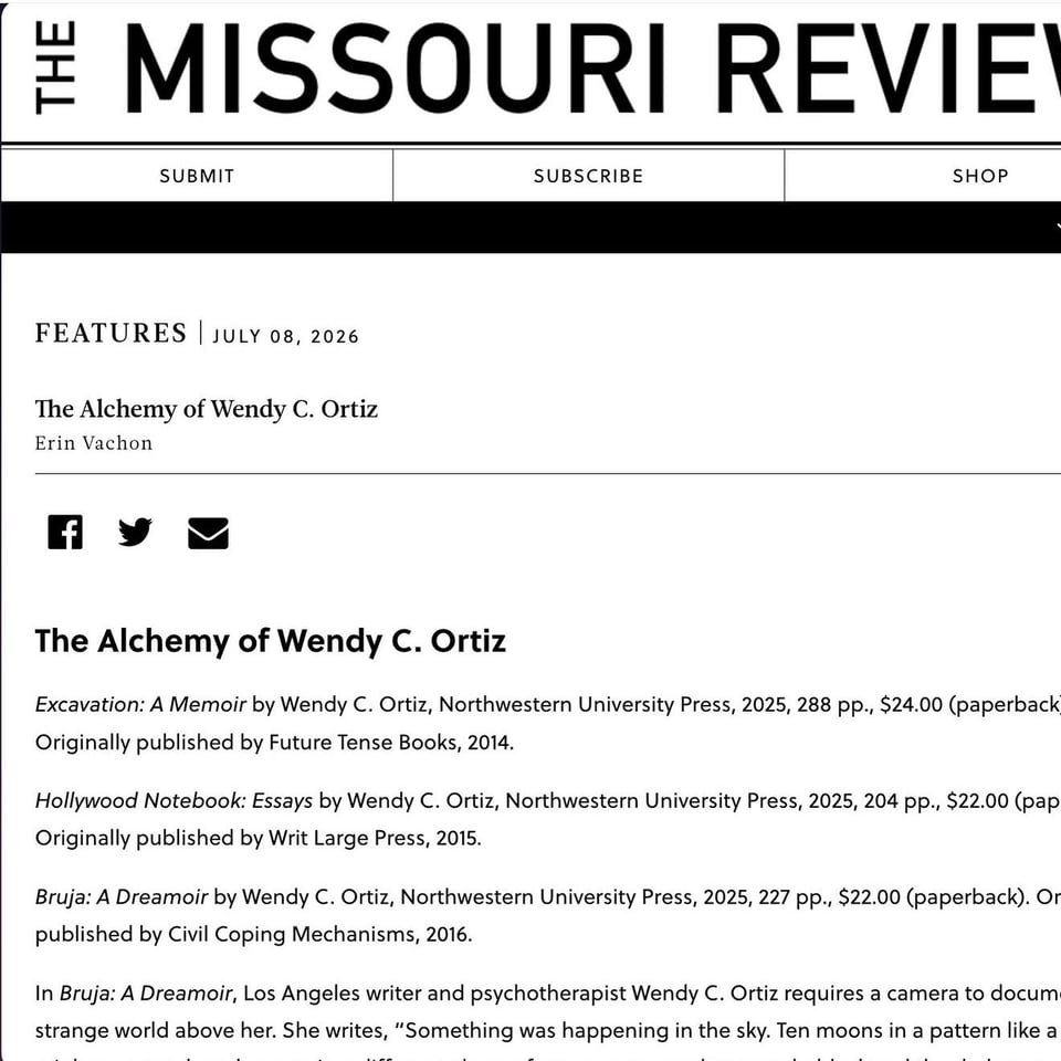 an incomplete screenshot of a webpage on The Missouri Review website. Text reads: FEATURES | JULY 08, 2026
The Alchemy of Wendy C. Ortiz
Erin Vachon
Excavation: A Memoir by Wendy C. Ortiz, Northwestern University Press, 2025, 288 pp., $24.00 (paperback Originally published by Future Tense Books, 2014.
Hollywood Notebook: Essays by Wendy C. Ortiz, Northwestern University Press, 2025, 204 pp., $22.00 (pap Originally published by Writ Large Press, 2015.
Bruja: A Dreamoir by Wendy C. Ortiz, Northwestern University Press, 2025, 227 pp., $22.00 (paperback). Or published by Civil Coping Mechanisms, 2016.
In Bruja: A Dreamoir, Los Angeles writer and psychotherapist Wendy C. Ortiz requires a camera to docum strange world above her. She writes, "Something was happening in the sky. Ten moons in a pattern like a