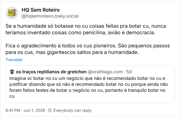 Post de HQ Sem Roteiro (‪@hqsemroteiro.bsky.social‬): Se a humanidade só botasse no cu coisas feitas pra botar cu, nunca teríamos inventado coisas como penicilina, avião e democracia. Fica o agradecimento a todos os cus pioneiros. São pequenos passos para os cus, mas gigantescos saltos para a humanidade.

Citando post de os traços reptilianos de gretchen (‪@orathiago.com‬) :

imagina vc botar no cu um negócio que não é recomendado botar no cu e justificar dizendo que só não é recomendado botar no cu porque ainda não foram feitos testes de botar o negócio no cu, portanto é tranquilo botar no cu