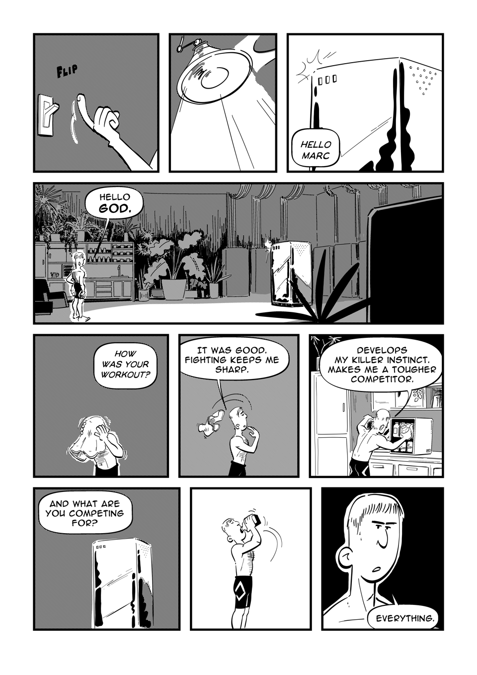 Worldracers comic strip - Pg 2, Panel 1, flips a light switch, Panel 2, Light turns on. Panel 3, a server tower, "Hello Marc." Panel 4, a dark server room to one side. A small kitchen to the other, planets around. A single spot light illuminates the server in the middle of the room. "Hello god." Panel 5, "How was your workout." From off panel, while Marc dries his head. Panel 6, "It was good. Fighting keeps me sharp." Marc throws towel behind him. Panel 7, reaches for a juice from his juice fridge, "Develops my killer instinct. Makes me a tougher competitor." Panel 8, Server, "And what are you competing for?" Panel 9 Marc drinks juice. Panel 10, Close up of Marc, "Everything."
