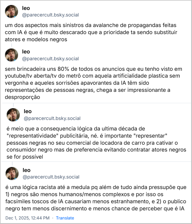 Sequência de posts de leo (@parecercult.bsky.social) com o texto: um dos aspectos mais sinistros da avalanche de propagandas feitas com IA é que é muito descarado que a prioridade ta sendo substituir atores e modelos negros / sem brincadeira uns 80% de todos os anuncios que eu tenho visto em youtube/tv aberta/tv do metrô com aquela artificialidade plastica sem vergonha e aqueles sorrisões apavorantes da IA têm sido representações de pessoas negras, chega a ser impressionante a desproporção / é meio que a consequencia lógica da ultima década de "representatividade" publicitária, né. é importante "representar" pessoas negras no seu comercial de locadora de carro pra cativar o consumidor negro mas de preferencia evitando contratar atores negros se for possível / é uma lógica racista até a medula pq além de tudo ainda pressupõe que 1) negros são menos humanos/menos complexos e por isso os facsímiles toscos de IA causariam menos estranhamento, e 2) o publico negro tem menos discernimento e menos chance de perceber que é IA