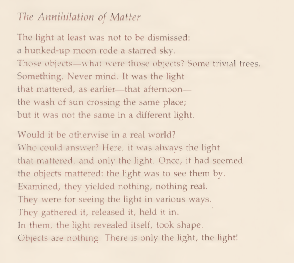 The Annihilation ofMatter
The light at least was not to be dismissed:
a hunked-up moon rode a starred sky.
Those objects—what were those objects? Some trivial trees. Something. Never mind. Itwas the light
that mattered, as earlier—that afternoon—
the wash of sun crossing the same place;
but it was not the same in a different light.
Would itbe otherwise in a real world?
Who could answer? Here, itwas always the light that mattered, and only the light. Once, ithad seemed the objects mattered: the light was to see them by. Examined, they yielded nothing, nothing real.
They were for seeing the light in various ways.
They gathered it,released it,held itin.
In them, the light revealed itself, took shape.
Objects are nothing. There is only the light, the light!
