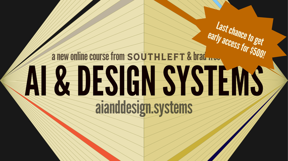 AI & Design Systems, a new online course from Southleft and Brad Frost Web. aianddesign.systems . Last chance to get early access for $500!
