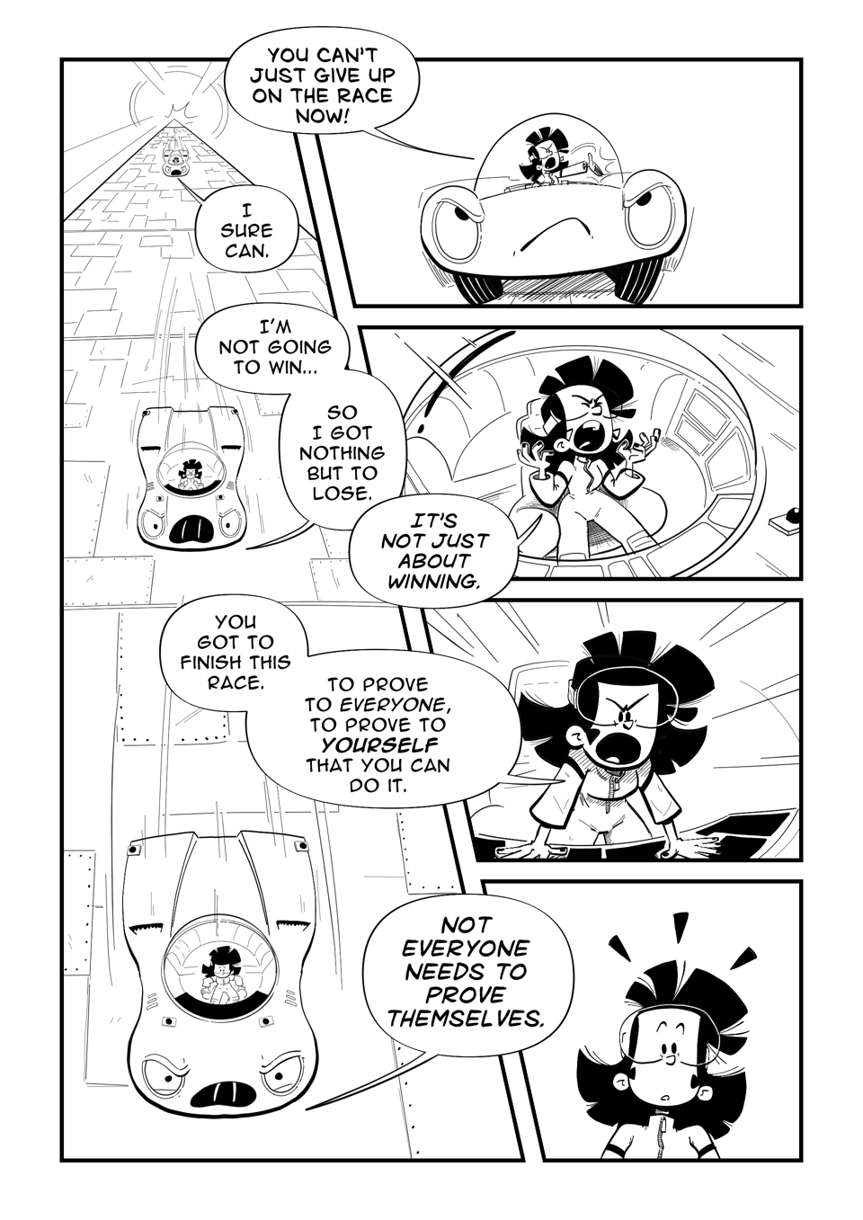Worldracers Egypt Pg 8, Panel 1, Racecar at the top of the pyramid. Tess gesturing out, "You can't just give up on the race now!" Racecar, "Sure I can." Racecar continues speeding down the pyramid, "I'm not going to win. So I got nothing but to lose." Tess in frustration, "It's not just about winning." Tess leans onto the console shouting," You got to finish this race. To prove to everyone, to prove to yourself that you can do it." Top down view of Racecar angry, "Not everyone needs to prove themselves." Tess shocked.
