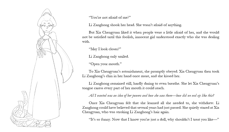 “You’re not afraid of me?” Li Zanghong shook her head. She wasn’t afraid of anything. But Xia Chengyuan liked it when people were a little afraid of her, and she would not be satisfied until this foolish, innocent girl understood exactly who she was dealing with. “May I look closer?” Li Zanghong only smiled. “Open your mouth.” To Xia Chengyuan’s astonishment, she promptly obeyed. Xia Chengyuan then took Li Zanghong’s chin in her hand once more, and she kissed her. Li Zanghong remained still, hardly daring to even breathe. She let Xia Chengyuan’s tongue caress every part of her mouth it could reach. All I wanted was an idea of her powers and how she uses them—how did we end up like this? Once Xia Chengyuan felt that she learned all she needed to, she withdrew. Li Zanghong could have believed that several years had just passed. She quietly stared at Xia Chengyuan, who was stroking Li Zanghong’s hair again. “It’s so funny. Now that I know you’re just a doll, why shouldn’t I treat you like—”