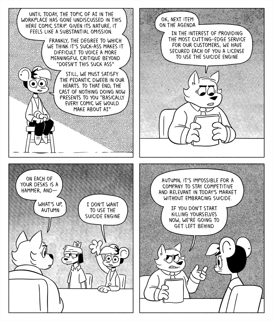 p1: Autumn is sitting on a stool, addressing the audience. Autumn: Until today, the topic of AI in the workplace has gone undiscussed in this here comic strip. Given its nature, it feels like a substantial omission. Frankly, the degree to which we think it’s suck-ass makes it difficult to voice a more meaningful critique beyond “doesn’t this suck ass?” Still, we must satisfy the pedantic dweeb in our hearts. To that end, the cast of Nothing Doing now presents to you “Basically Every Comic We Would Make About AI”
p2: Harvey is reading papers at a table. Harvey: Ok, next item on the agenda. In the interest of providing the most cutting-edge service for our customers, we have secured each of you a license to use the suicide engine.
p3: Across from Harvey, the King of Sales sits tiredly while Autumn concernedly raises a hand. H: On each of your desks is a hammer, and- what’s up, Autumn? A: I don’t want to use the suicide engine
p4: Harvey rolls his eyes at an unconvinced Autumn. H: Autumn, it’s impossible for a company to stay competitive and relevant in today’s market without embracing suicide. If you don’t start killing yourselves now, we’re going to get left behind