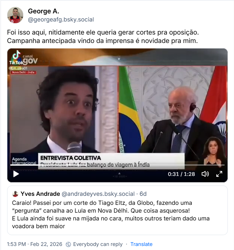 Post de George A. (@georgeafg.bsky.social) com o texto:
“Foi isso aqui, nitidamente ele queria gerar cortes pra oposição.
Campanha antecipada vindo da imprensa é novidade pra mim.”
(post contém um vídeo)
Compartilhando e comentando post de Yves Andrade (@andradeyves.bsky.social) com o texto:
“Caraio! Passei por um corte do Tiago Eltz, da Globo, fazendo uma “pergunta” canalha ao Lula em Nova Délhi. Que coisa asquerosa!
E Lula ainda foi suave na mijada no cara, muitos outros teriam dado uma voadora bem maior”