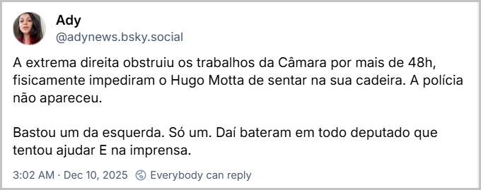 Post de Ady (@adynews.bsky.social) com o texto: A extrema direita obstruiu os trabalhos da Câmara por mais de 48h, fisicamente impediram o Hugo Motta de sentar na sua cadeira. A polícia não apareceu. Bastou um da esquerda. Só um. Daí bateram em todo deputado que tentou ajudar E na imprensa.
