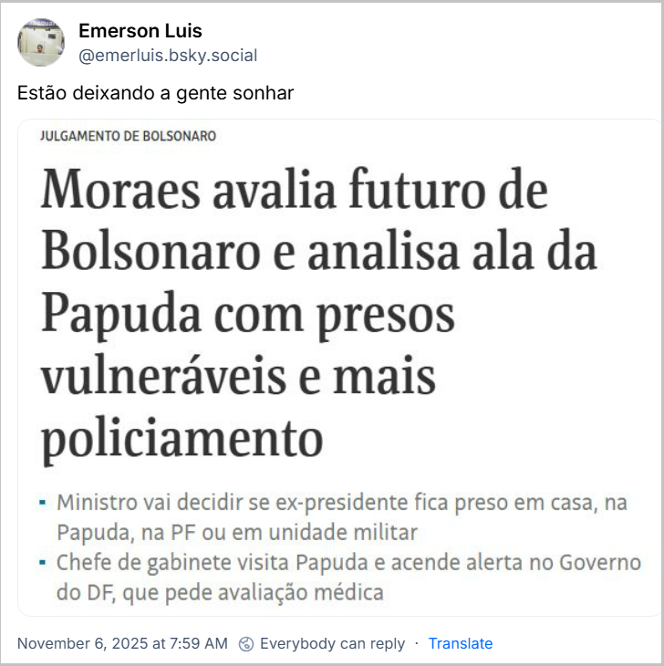 Post de Emerson Luis (@emerluis.bsky.social) com o texto: Estão deixando a gente sonhar (print de site de notícia: JULGAMENTO DE BOLSONARO Moraes avalia futuro de Bolsonaro e analisa ala da Papuda com presos vulneráveis e mais policiamento Ministro vai decidir se ex-presidente fica preso em casa, na Papuda, na PF ou em unidade militar Chefe de gabinete visita Papuda e acende alerta no Governo do DF, que pede avaliação médica)