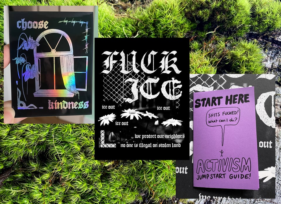 3 images cascading on a mossy background. 1. a holographic and black sticker that reads, “choose kindness.” 2. a poster with daisies and chain-link fence in high contrast black & white that reads, “fuck ice. ice out. we protect our neighbors. no one is illegal on stolen land.” 3. a mini zine printed on purple paper that has a drawing of a stick figure saying, “shits fucked! what can i do?” top text reads, “start here.” bottom text reads, “activism jump start guide!”