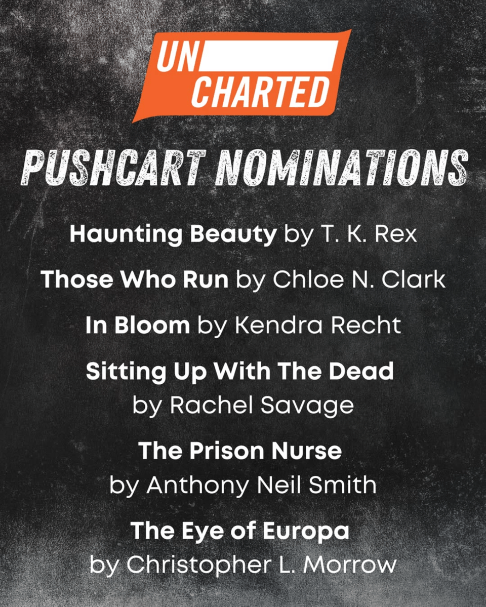 from Uncharted Magazine, it's the list of their Pushcart nominees for 2025: "Haunting Beauty" by T. K. Rex, "Those Who Run" by Chloe N. Clark, "In Bloom" by Kendra Recht, "Sitting Up With The Dead" by Rachel Savage, "The Prison Nurse" by Anthony Neil Smith, and "The Eye of Europa" by Christopher L. Morrow