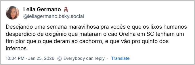 Post de Leila Germano 🪑 (@leilagermano.bsky.social) com o texto: Desejando uma semana maravilhosa pra vocês e que os lixos humanos desperdício de oxigênio que mataram o cão Orelha em SC tenham um fim pior que o que deram ao cachorro, e que vão pro quinto dos infernos.