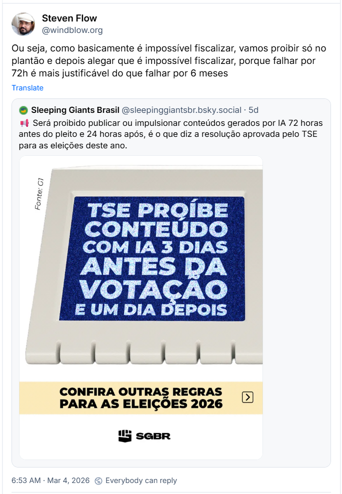 Post de Steven Flow (‪@windblow.org‬) com o texto: Ou seja, como basicamente é impossível fiscalizar, vamos proibir só no plantão e depois alegar que é impossível fiscalizar, porque falhar por 72h é mais justificável do que falhar por 6 meses. Ele cita post do Sleeping Giants Brasil (‪@sleepinggiantsbr.bsky.social‬) com o texto: 📢 Será proibido publicar ou impulsionar conteúdos gerados por IA 72 horas antes do pleito e 24 horas após, é o que diz a resolução aprovada pelo TSE para as eleições deste ano.