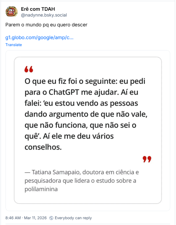 Post de Erê com TDAH (@nadynne.bsky.social):
Parem o mundo pq eu quero descer (link para notícia https://g1.globo.com/google/amp/ciencia/noticia/2026/03/11/polilaminina-por-que-o-estudo-nao-foi-publicado-por-revistas-cientificas-e-quais-os-proximos-passos-da-pesquisa.ghtml e imagem com destaque de uma parte da matéria: “O que eu fiz foi o seguinte: eu pedi para o ChatGPT me ajudar. Aí eu falei: ‘eu estou vendo as pessoas dando argumento de que não vale, que não funciona, que não sei o quê’. Aí ele me deu vários conselhos.” Tatiana Sampaio, doutora em ciência e pesquisadora que lidera o estudo sobre a polilaminina.)