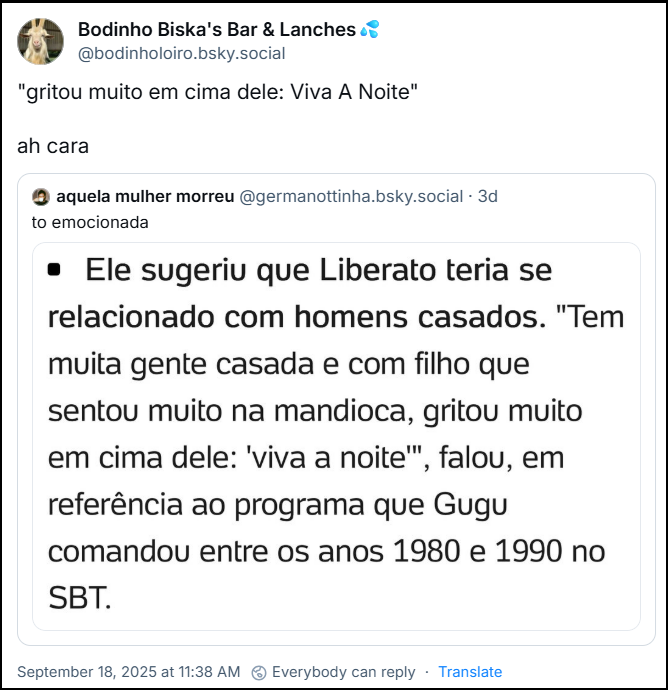Post de Bodinho Biska's Bar & Lanches💦 (‪@bodinholoiro.bsky.social‬) cita o post de aquela mulher morreu (@germanottinha.bsky.social) em que ela escreve “to emocionada” e posta um print com o texto: “Ele sugeriu que Liberato teria se relacionado com homens casados. “Tem muita gente casada e com filho que sentou muito na mandioca, gritou muito em cima dele: ‘Viva a Noite’”, falou, em referência ao programa que Gugu comandou entre os anos 1980 e 1990 no SBT.” Bodinho acrescenta: "gritou muito em cima dele: Viva A Noite" … ah cara