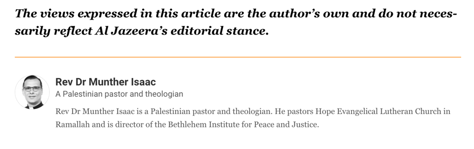 "The views expressed in this article are the author's own and do not necessarily reflect Al Jazeera's editorial stance. A photo of Rev Dr. Munther Isaac. "Rev Dr Munther Isaac is a Palestinian pastor. He pastors Hope Evangelical Lutheran Church in Ramallah and is director of the Bethlehem Institute for Peace and Justice"